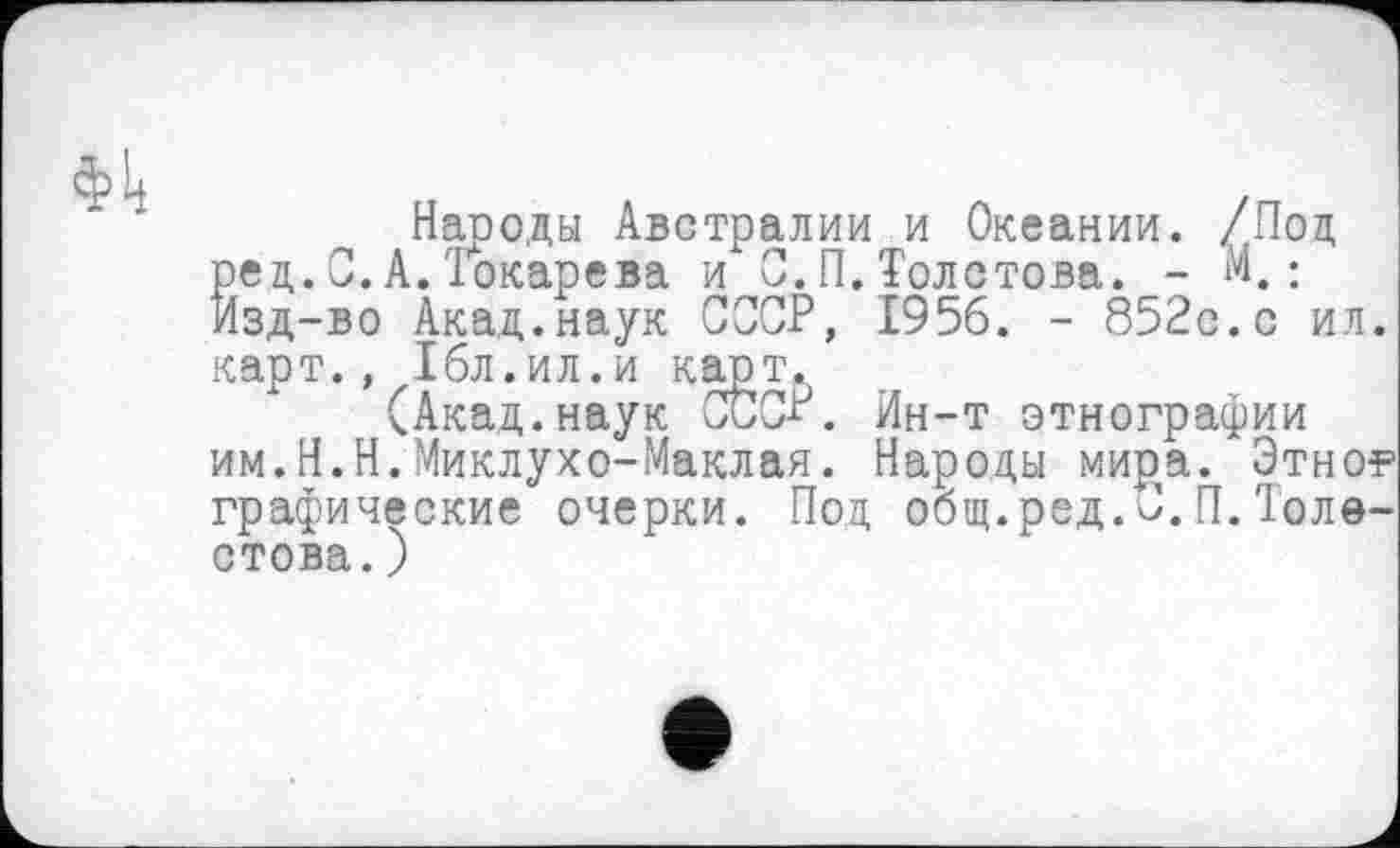 ﻿Народы Австралии и Океании. /Под ред.С.А.'Токарева и С.П.Толстова. - К: изд-во Акад.наук СССР, 1956. - 852с.с ил. карт., 16л.ил.и карт.
(Акад.наук СССР. Ин-т этнографии им.Н.Н.Миклухо-Маклая. Народы мира. Этно? графические очерки. Под общ.ред.С.П.Толе-стова.)